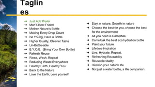➔ Just Add Water
➔ Man’s Best Friend
➔ Mother Nature’s Bottle
➔ Making Every Drop Count
➔ Be Young, Have a Bottle
➔ Higher Quality, Cleaner Taste
➔ Un-Bottle-able
➔ B.Y.O.B. (Bring Your Own Bottle)
➔ Refresh Reuse
➔ Rinse, Wash, Repeat
➔ Reducing Waste Everywhere
➔ Healthy Earth, Healthy You
➔ Back to the Nature
➔ Love the Earth, Love yourself
Taglin
es
➔ Stay in nature, Growth in nature
➔ Choose the best for you, choose the best
for the environment
➔ All you need is Camelbak
➔ Camelbak the best eco hydration bottle
➔ Plant your future
➔ Lifetime Hydration
➔ Live. Hydrate. Repeat.
➔ Refreshing Reusability
➔ Reusable vitality
➔ Refresh your natural life
➔ Not just a water bottle, a life companion.
 