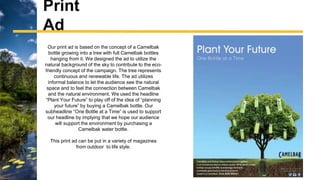 Our print ad is based on the concept of a Camelbak
bottle growing into a tree with full Camelbak bottles
hanging from it. We designed the ad to utilize the
natural background of the sky to contribute to the eco-
friendly concept of the campaign. The tree represents
continuous and renewable life. The ad utilizes
informal balance to let the audience see the natural
space and to feel the connection between Camelbak
and the natural environment. We used the headline
“Plant Your Future” to play off of the idea of “planning
your future” by buying a Camelbak bottle. Our
subheadline “One Bottle at a Time” is used to support
our headline by implying that we hope our audience
will support the environment by purchasing a
Camelbak water bottle.
This print ad can be put in a variety of magazines
from outdoor to life style.
Print
Ad
 