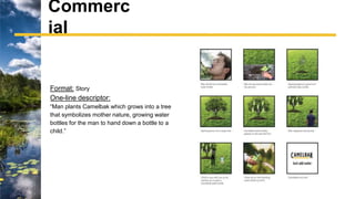 Format: Story
One-line descriptor:
“Man plants Camelbak which grows into a tree
that symbolizes mother nature, growing water
bottles for the man to hand down a bottle to a
child.”
Commerc
ial
 