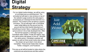 Digital
Strategy
For our digital media strategy, we will be using
an animated pop-up advertisement. The
animated ad will open a new window on top of
the website’s page anytime the web page is
accessed by an individual for the first time in a
session. The content of the ad will be a graphic
animation. The ad will begin with a Camelbak
water bottle falling into the ground and the
ground will then look freshly disturbed as if
something is buried. Next, a sapling will begin to
sprout and turn into a fully developed tree. After
the full tree appears, it will begin to grow
Camelbak water bottles. Finally the tagline, logo,
and call-to-action will appear on the ad. Beneath
the call-to-action, Camelbak’s website will
appear as well as three social media sites where
the viewer can go to learn more about
Camelbak. These social media sites include
Twitter, Instagram, and Facebook.
This pop-up ad will be located on sites where the
customers are adventurous and like outdoor
 