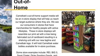 Out-of-
Home
Camelbak’s out-of-home support media will
be an in-store display that will help us reach
our target audience where they are. We see
our consumers in stores that have
merchandise for healthy people with active
lifestyles. These in-store displays will
resemble our print ad with a tree being
fabricated out of cardboard resulting in a
shelving unit with our new tagline and
Camelbak logo. It will hold Camelbak water
bottles available for in-store purchase.
Some store examples include: REI, BIG 5,
 