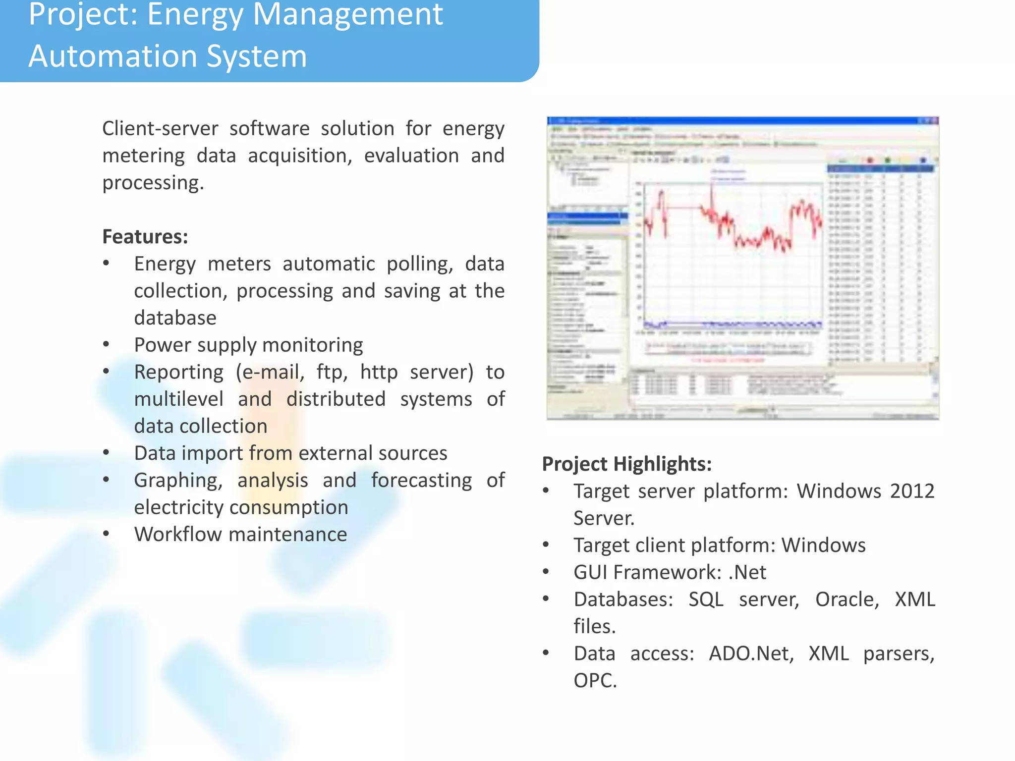 Project: Energy Management
Automation System
Client-server software solution for energy
metering data acquisition, evaluation and
processing.
Features:
• Energy meters automatic polling, data
collection, processing and saving at the
database
• Power supply monitoring
• Reporting (e-mail, ftp, http server) to
multilevel and distributed systems of
data collection
• Data import from external sources
• Graphing, analysis and forecasting of
electricity consumption
• Workflow maintenance
Project Highlights:
• Target server platform: Windows 2012
Server.
• Target client platform: Windows
• GUI Framework: .Net
• Databases: SQL server, Oracle, XML
files.
• Data access: ADO.Net, XML parsers,
OPC.
 