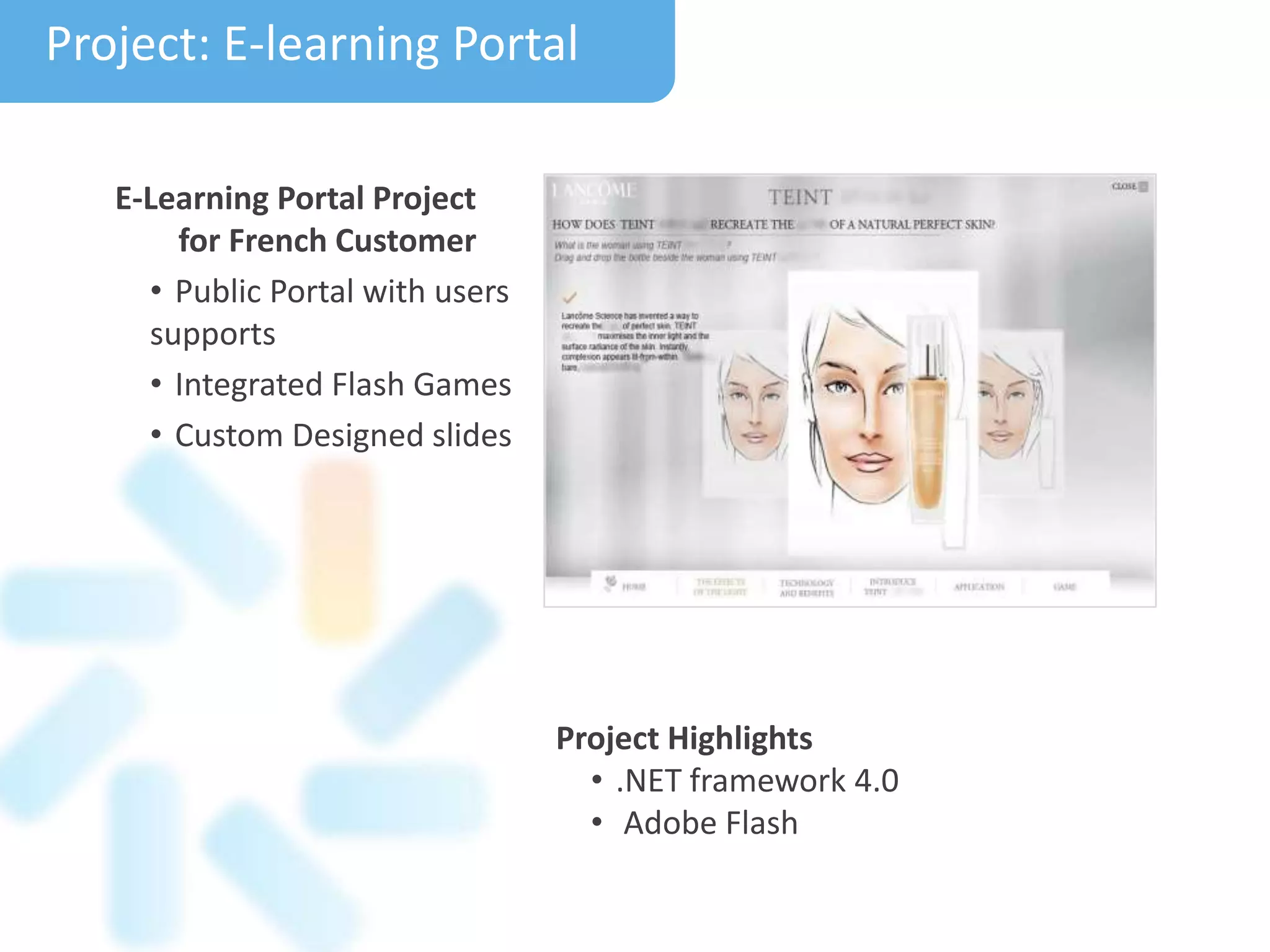 Project Highlights
• .NET framework 4.0
• Adobe Flash
Project: E-learning Portal
E-Learning Portal Project
for French Customer
• Public Portal with users
supports
• Integrated Flash Games
• Custom Designed slides
 