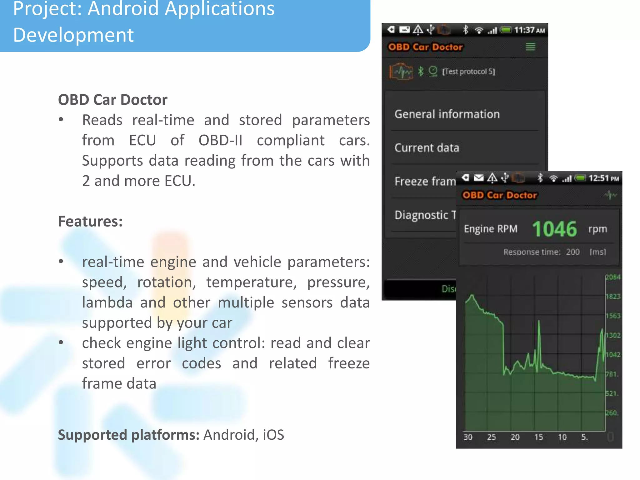 Supported platforms: Android, iOS
Project: Android Applications
Development
OBD Car Doctor
• Reads real-time and stored parameters
from ECU of OBD-II compliant cars.
Supports data reading from the cars with
2 and more ECU.
Features:
• real-time engine and vehicle parameters:
speed, rotation, temperature, pressure,
lambda and other multiple sensors data
supported by your car
• check engine light control: read and clear
stored error codes and related freeze
frame data
 