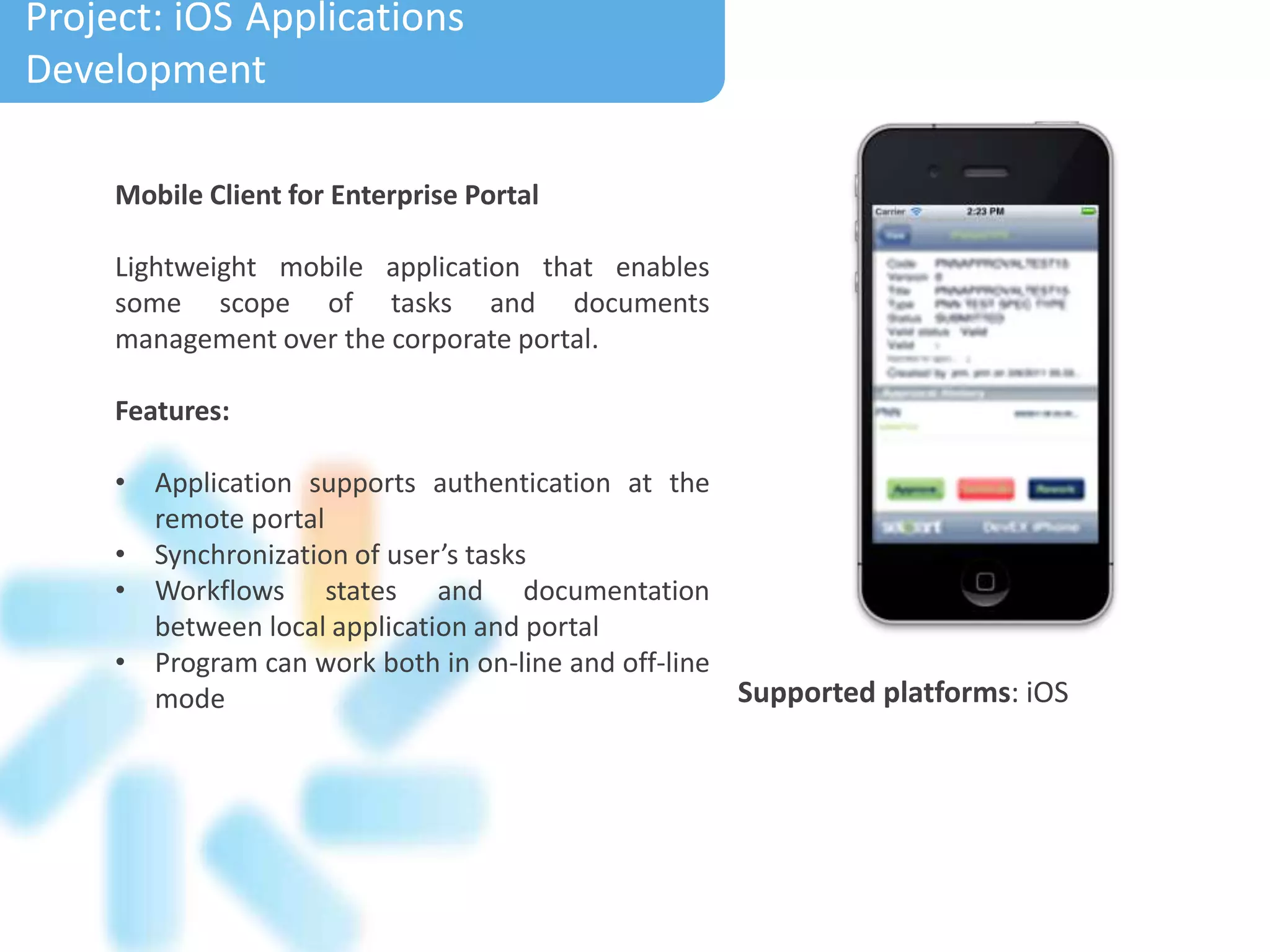 Mobile Client for Enterprise Portal
Lightweight mobile application that enables
some scope of tasks and documents
management over the corporate portal.
Features:
• Application supports authentication at the
remote portal
• Synchronization of user’s tasks
• Workflows states and documentation
between local application and portal
• Program can work both in on-line and off-line
mode
Project: Electronic Calendar
Project: iOS Applications
Development
Supported platforms: iOS
 