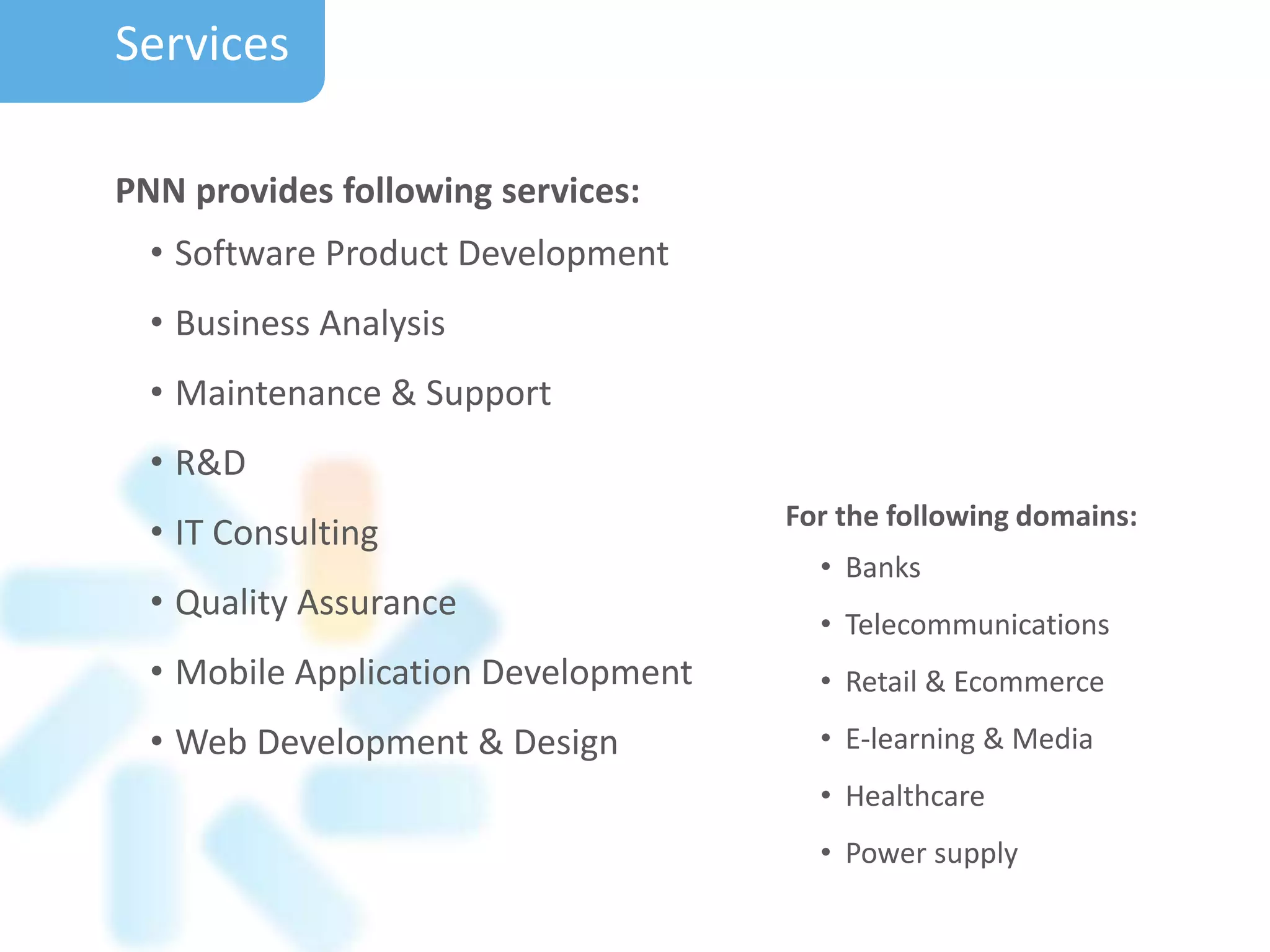 PNN provides following services:
• Software Product Development
• Business Analysis
• Maintenance & Support
• R&D
• IT Consulting
• Quality Assurance
• Mobile Application Development
• Web Development & Design
For the following domains:
• Banks
• Telecommunications
• Retail & Ecommerce
• E-learning & Media
• Healthcare
• Power supply
Services
 
