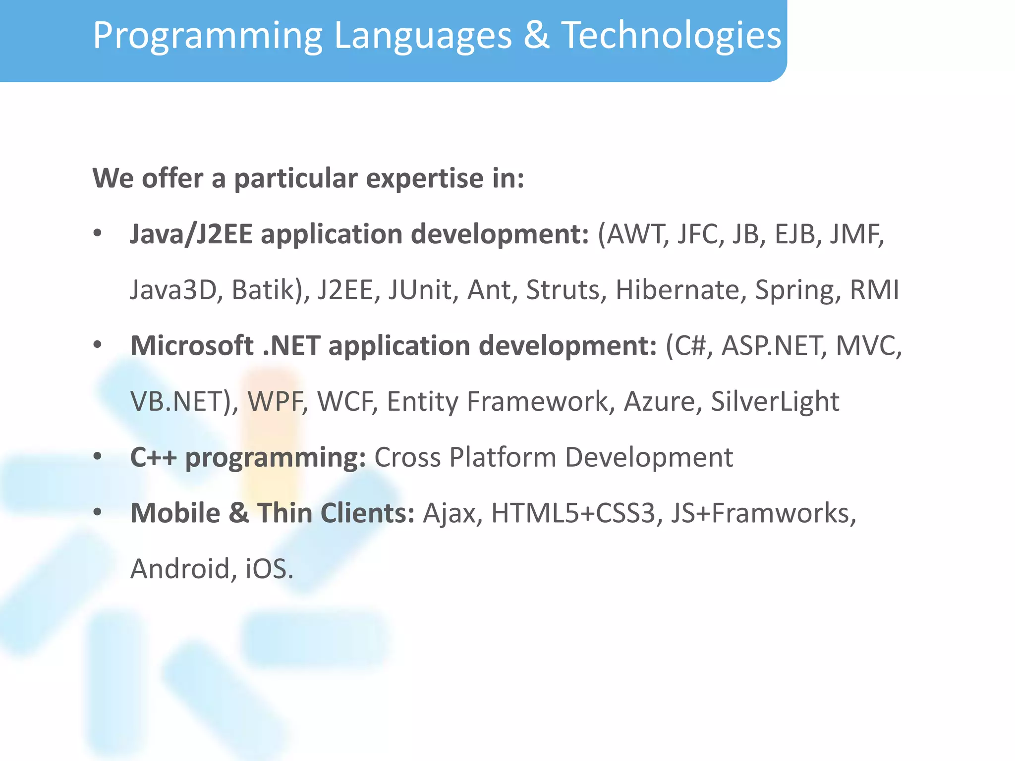 We offer a particular expertise in:
• Java/J2EE application development: (AWT, JFC, JB, EJB, JMF,
Java3D, Batik), J2EE, JUnit, Ant, Struts, Hibernate, Spring, RMI
• Microsoft .NET application development: (C#, ASP.NET, MVC,
VB.NET), WPF, WCF, Entity Framework, Azure, SilverLight
• C++ programming: Cross Platform Development
• Mobile & Thin Clients: Ajax, HTML5+CSS3, JS+Framworks,
Android, iOS.
Programming Languages & Technologies
 