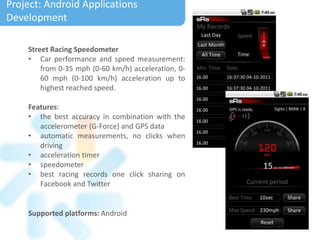 Supported platforms: Android
Street Racing Speedometer
• Car performance and speed measurement:
from 0-35 mph (0-60 km/h) acceleration, 0-
60 mph (0-100 km/h) acceleration up to
highest reached speed.
Features:
• the best accuracy in combination with the
accelerometer (G-Force) and GPS data
• automatic measurements, no clicks when
driving
• acceleration timer
• speedometer
• best racing records one click sharing on
Facebook and Twitter
Project: Android Applications
Development
 