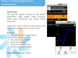 Health Dairy
The app for regular tracking of vital health
parameters: body weight, blood pressure,
blood sugar, cholesterol, any custom added
parameter.
Application stores history of observations that
can be presented as list or line chart view.
Features:
• add, modify, delete single record
• list historical records
• draw observations charts
• data export/import
• metric and imperial units
• custom set of observations
Project: Electronic Calendar
Supported platforms: Android
Project: Android Applications
Development
 