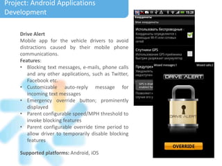 Drive Alert
Mobile app for the vehicle drivers to avoid
distractions caused by their mobile phone
communications.
Features:
• Blocking text messages, e-mails, phone calls
and any other applications, such as Twitter,
Facebook etc.
• Customizable auto-reply message for
incoming text messages
• Emergency override button; prominently
displayed
• Parent configurable speed/MPH threshold to
invoke blocking features
• Parent configurable override time period to
allow driver to temporarily disable blocking
features
Project: Electronic Calendar
Supported platforms: Android, iOS
Project: Android Applications
Development
 
