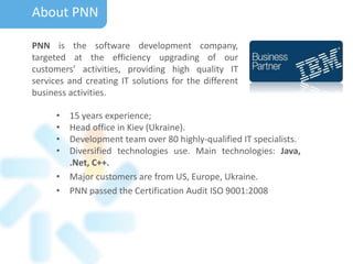 About PNN
PNN is the software development company,
targeted at the efficiency upgrading of our
customers’ activities, providing high quality IT
services and creating IT solutions for the different
business activities.
• 15 years experience;
• Head office in Kiev (Ukraine).
• Development team over 80 highly-qualified IT specialists.
• Diversified technologies use. Main technologies: Java,
.Net, C++.
• Major customers are from US, Europe, Ukraine.
• PNN passed the Certification Audit ISO 9001:2008
 