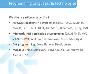 We offer a particular expertise in:
• Java/J2EE application development: (AWT, JFC, JB, EJB, JMF,
Java3D, Batik), J2EE, JUnit, Ant, Struts, Hibernate, Spring, RMI
• Microsoft .NET application development: (C#, ASP.NET, MVC,
VB.NET), WPF, WCF, Entity Framework, Azure, SilverLight
• C++ programming: Cross Platform Development
• Mobile & Thin Clients: Ajax, HTML5+CSS3, JS+Framworks,
Android, iOS.
Programming Languages & Technologies
 