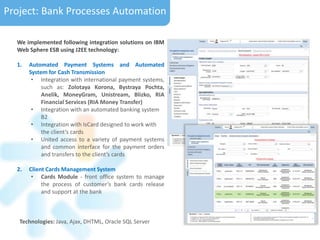 Project: Bank Processes Automation
We implemented following integration solutions on IBM
Web Sphere ESB using J2EE technology:
1. Automated Payment Systems and Automated
System for Cash Transmission
• Integration with international payment systems,
such as: Zolotaya Korona, Bystraya Pochta,
Anelik, MoneyGram, Unistream, Blizko, RIA
Financial Services (RIA Money Transfer)
• Integration with an automated banking system
B2
• Integration with IsCard designed to work with
the client’s cards
• United access to a variety of payment systems
and common interface for the payment orders
and transfers to the client’s cards
2. Сlient Сards Management System
• Cards Module - front office system to manage
the process of customer’s bank cards release
and support at the bank
Technologies: Java, Ajax, DHTML, Oracle SQL Server
 