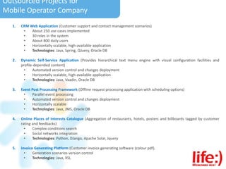 Outsourced Projects for
Mobile Operator Company
1. CRM Web Application (Customer support and contact management scenarios)
• About 250 use cases implemented
• 30 roles in the system
• About 800 daily users
• Horizontally scalable, high-available application
• Technologies: Java, Spring, QJuery, Oracle DB
2. Dynamic Self-Service Application (Provides hierarchical text menu engine with visual configuration facilities and
profile-depended content)
• Automated version control and changes deployment
• Horizontally scalable, high-available application
• Technologies: Java, Vaadin, Oracle DB
3. Event Post Processing Framework (Offline request processing application with scheduling options)
• Parallel event processing
• Automated version control and changes deployment
• Horizontally scalable
• Technologies: Java, JMS, Oracle DB
4. Online Places of Interests Catalogue (Aggregation of restaurants, hotels, posters and billboards tagged by customer
rating and feedbacks)
• Complex conditions search
• Social networks integration
• Technologies: Python, DJango, Apache Solar, Jquery
5. Invoice Generating Platform (Customer invoice generating software (colour pdf).
• Generation scenarios version control
• Technologies: Java, XSL
 