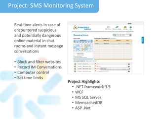 Project Highlights
• .NET framework 3.5
• WCF
• MS SQL Server
• MemcachedDB
• ASP .Net
Project: SMS Monitoring System
Real-time alerts in case of
encountered suspicious
and potentially dangerous
online material in chat
rooms and instant message
conversations
• Block and filter websites
• Record IM Conversations
• Computer control
• Set time limits
 