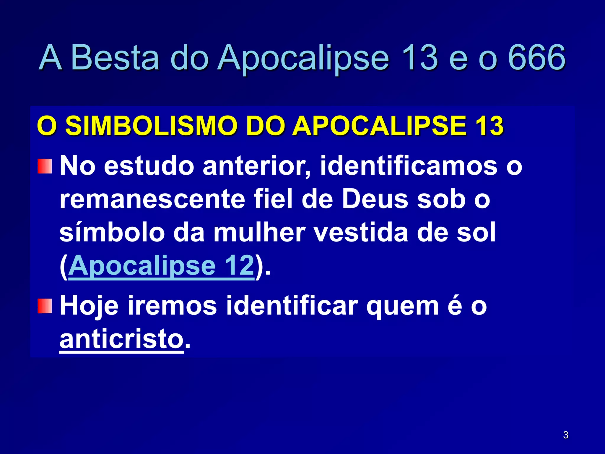 3
A Besta do Apocalipse 13 e o 666
O SIMBOLISMO DO APOCALIPSE 13
No estudo anterior, identificamos o
remanescente fiel de Deus sob o
símbolo da mulher vestida de sol
(Apocalipse 12).
Hoje iremos identificar quem é o
anticristo.
 