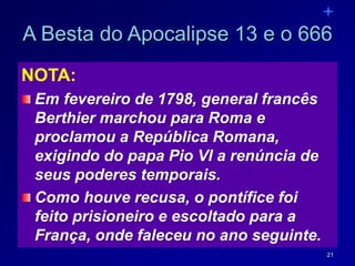 21
NOTA:
Em fevereiro de 1798, general francês
Berthier marchou para Roma e
proclamou a República Romana,
exigindo do papa Pio VI a renúncia de
seus poderes temporais.
Como houve recusa, o pontífice foi
feito prisioneiro e escoltado para a
França, onde faleceu no ano seguinte.
A Besta do Apocalipse 13 e o 666
 