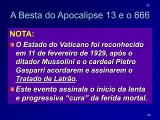 26
NOTA:
O Estado do Vaticano foi reconhecido
em 11 de fevereiro de 1929, após o
ditador Mussolini e o cardeal Pietro
Gasparri acordarem e assinarem o
Tratado de Latrão.
Este evento assinala o início da lenta
e progressiva “cura” da ferida mortal.
A Besta do Apocalipse 13 e o 666
 