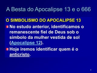 3
A Besta do Apocalipse 13 e o 666
O SIMBOLISMO DO APOCALIPSE 13
No estudo anterior, identificamos o
remanescente fiel de Deus sob o
símbolo da mulher vestida de sol
(Apocalipse 12).
Hoje iremos identificar quem é o
anticristo.
 