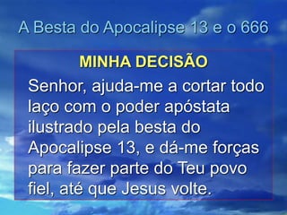 A Besta do Apocalipse 13 e o 666
MINHA DECISÃO
Senhor, ajuda-me a cortar todo
laço com o poder apóstata
ilustrado pela besta do
Apocalipse 13, e dá-me forças
para fazer parte do Teu povo
fiel, até que Jesus volte.
 