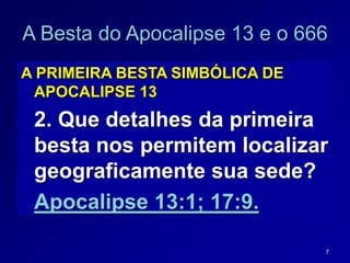 7
A Besta do Apocalipse 13 e o 666
A PRIMEIRA BESTA SIMBÓLICA DE
APOCALIPSE 13
2. Que detalhes da primeira
besta nos permitem localizar
geograficamente sua sede?
Apocalipse 13:1; 17:9.
 