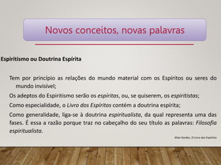 Espiritismo ou Doutrina Espírita
Tem por princípio as relações do mundo material com os Espíritos ou seres do
mundo invisível;
Os adeptos do Espiritismo serão os espíritas, ou, se quiserem, os espiritistas;
Como especialidade, o Livro dos Espíritos contém a doutrina espírita;
Como generalidade, liga-se à doutrina espiritualista, da qual representa uma das
fases. É essa a razão porque traz no cabeçalho do seu título as palavras: Filosofia
espiritualista.
Allan Kardec, O Livro dos Espíritos
Novos conceitos, novas palavras
 