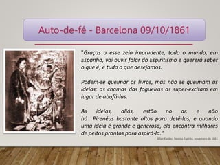 Auto-de-fé - Barcelona 09/10/1861
"Graças a esse zelo imprudente, todo o mundo, em
Espanha, vai ouvir falar do Espiritismo e quererá saber
o que é; é tudo o que desejamos.
Podem-se queimar os livros, mas não se queimam as
ideias; as chamas das fogueiras as super-excitam em
lugar de abafá-las.
As ideias, aliás, estão no ar, e não
há Pirenéus bastante altos para detê-las; e quando
uma ideia é grande e generosa, ela encontra milhares
de peitos prontos para aspirá-la."
Allan Kardec. Revista Espírita, novembro de 1861
 