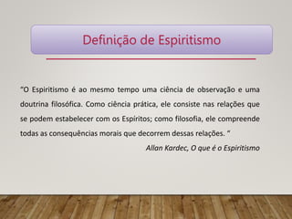 “O Espiritismo é ao mesmo tempo uma ciência de observação e uma
doutrina filosófica. Como ciência prática, ele consiste nas relações que
se podem estabelecer com os Espíritos; como filosofia, ele compreende
todas as consequências morais que decorrem dessas relações. “
Allan Kardec, O que é o Espiritismo
Definição de Espiritismo
 