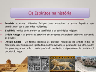  Suméria – eram utilizados feitiços para exorcizar os maus Espíritos que
acreditavam ser a causa das moléstias;
 Babilónia - única defesa eram os sacrifícios e os sortilégios mágicos;
 Grécia Antiga – as pitonisas estavam encarregues de proferir oráculos evocando
os deuses;
 Antigo Egipto - De forma idêntica às práticas religiosas da antiga índia, as
faculdades mediúnicas no Egipto foram desenvolvidas e praticadas no silêncio dos
templos sagrados, sob o mais profundo mistério e rigorosamente vedadas à
população leiga.
Os Espíritos na história
 
