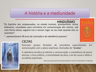 HINDUÍSMO
“Os Espíritos dos antepassados, no estado invisível, acompanham certos
brâmanes, convidados para cerimónia em comemoração dos mortos, sob
uma forma aérea; seguem-nos e tomam lugar ao seu lado quando eles se
assentam”.
“…apresentassem 40 anos de noviciado e de obediência passiva.”
CELTAS
Possuíam grupos fechados de sacerdotes especializados em
comunicações com o plano espiritual, chamados de "druidas".
A sabedoria druídica já admitia a reencarnação, a inexistência de penas
eternas, o livre-arbítrio, a imortalidade da alma, a lei de causa e efeito e
as esferas espirituais.
A história e a mediunidade
https://www.ippb.org.br/textos/especiais/editora-vivencia/a-mediunidade-na-antiguidade
 