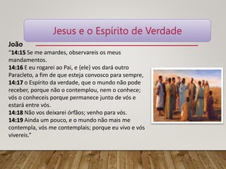João
“14:15 Se me amardes, observareis os meus
mandamentos.
14:16 E eu rogarei ao Pai, e {ele} vos dará outro
Paracleto, a fim de que esteja convosco para sempre,
14:17 o Espírito da verdade, que o mundo não pode
receber, porque não o contemplou, nem o conhece;
vós o conheceis porque permanece junto de vós e
estará entre vós.
14:18 Não vos deixarei órfãos; venho para vós.
14:19 Ainda um pouco, e o mundo não mais me
contempla, vós me contemplais; porque eu vivo e vós
vivereis.”
Jesus e o Espírito de Verdade
 