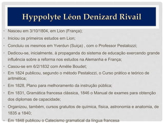• Nasceu em 3/10/1804, em Lion (França);
• Iniciou os primeiros estudos em Lion;
• Concluiu os mesmos em Yverdun (Suiça) , com o Professor Pestalozzi;
• Dedicou-se, inicialmente, à propaganda do sistema de educação exercendo grande
influência sobre a reforma nos estudos na Alemanha e França;
• Casou-se em 6/2/1832 com Amélie Boudet;
• Em 1824 publicou, segundo o método Pestalozzi, o Curso prático e teórico de
aritmética;
• Em 1828, Plano para melhoramento da instrução pública;
• Em 1831, Gramática francesa clássica, 1846 o Manual de exames para obtenção
dos diplomas de capacidade;
• Organizou, também, cursos gratuitos de química, física, astronomia e anatomia, de
1835 a 1840;
• Em 1848 publicou o Catecismo gramatical da língua francesa
 