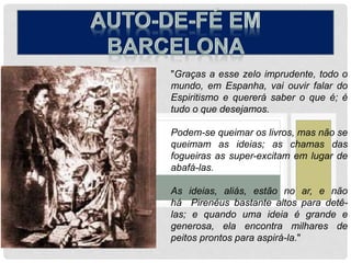 "Graças a esse zelo imprudente, todo o
mundo, em Espanha, vai ouvir falar do
Espiritismo e quererá saber o que é; é
tudo o que desejamos.
Podem-se queimar os livros, mas não se
queimam as ideias; as chamas das
fogueiras as super-excitam em lugar de
abafá-las.
As ideias, aliás, estão no ar, e não
há Pirenéus bastante altos para detê-
las; e quando uma ideia é grande e
generosa, ela encontra milhares de
peitos prontos para aspirá-la."
 