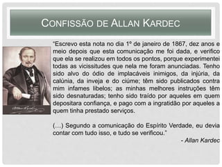 “Escrevo esta nota no dia 1º de janeiro de 1867, dez anos e
meio depois que esta comunicação me foi dada, e verifico
que ela se realizou em todos os pontos, porque experimentei
todas as vicissitudes que nela me foram anunciadas. Tenho
sido alvo do ódio de implacáveis inimigos, da injúria, da
calúnia, da inveja e do ciúme; têm sido publicados contra
mim infames libelos; as minhas melhores instruções têm
sido desnaturadas; tenho sido traído por aqueles em quem
depositara confiança, e pago com a ingratidão por aqueles a
quem tinha prestado serviços.
(…) Segundo a comunicação do Espírito Verdade, eu devia
contar com tudo isso, e tudo se verificou.”
- Allan Kardec
CONFISSÃO DE ALLAN KARDEC
 