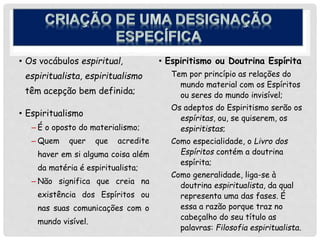 • Os vocábulos espiritual,
espiritualista, espiritualismo
têm acepção bem definida;
• Espiritualismo
– É o oposto do materialismo;
– Quem quer que acredite
haver em si alguma coisa além
da matéria é espiritualista;
– Não significa que creia na
existência dos Espíritos ou
nas suas comunicações com o
mundo visível.
• Espiritismo ou Doutrina Espírita
Tem por princípio as relações do
mundo material com os Espíritos
ou seres do mundo invisível;
Os adeptos do Espiritismo serão os
espíritas, ou, se quiserem, os
espiritistas;
Como especialidade, o Livro dos
Espíritos contém a doutrina
espírita;
Como generalidade, liga-se à
doutrina espiritualista, da qual
representa uma das fases. É
essa a razão porque traz no
cabeçalho do seu título as
palavras: Filosofia espiritualista.
 