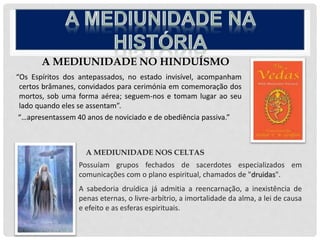 A MEDIUNIDADE NO HINDUÍSMO
“Os Espíritos dos antepassados, no estado invisível, acompanham
certos brâmanes, convidados para cerimónia em comemoração dos
mortos, sob uma forma aérea; seguem-nos e tomam lugar ao seu
lado quando eles se assentam”.
“…apresentassem 40 anos de noviciado e de obediência passiva.”
A MEDIUNIDADE NOS CELTAS
Possuíam grupos fechados de sacerdotes especializados em
comunicações com o plano espiritual, chamados de "druidas".
A sabedoria druídica já admitia a reencarnação, a inexistência de
penas eternas, o livre-arbítrio, a imortalidade da alma, a lei de causa
e efeito e as esferas espirituais.
 