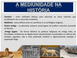  Suméria – eram utilizados feitiços para exorcizar os maus Espíritos que
acreditavam ser a causa das moléstias;
 Babilónia - única defesa eram os sacrifícios e os sortilégios mágicos;
 Grécia Antiga – as pitonisas estavam encarregues de proferir oráculos evocando
os deuses;
 Antigo Egipto - De forma idêntica às práticas religiosas da antiga índia, as
faculdades mediúnicas no Egipto foram desenvolvidas e praticadas no silêncio dos
templos sagrados, sob o mais profundo mistério e rigorosamente vedadas à
população leiga.
 