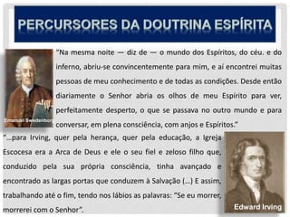 “Na mesma noite — diz de — o mundo dos Espíritos, do céu. e do
inferno, abriu-se convincentemente para mim, e aí encontrei muitas
pessoas de meu conhecimento e de todas as condições. Desde então
diariamente o Senhor abria os olhos de meu Espírito para ver,
perfeitamente desperto, o que se passava no outro mundo e para
conversar, em plena consciência, com anjos e Espíritos.”
“…para Irving, quer pela herança, quer pela educação, a Igreja
Escocesa era a Arca de Deus e ele o seu fiel e zeloso filho que,
conduzido pela sua própria consciência, tinha avançado e
encontrado as largas portas que conduzem à Salvação (…) E assim,
trabalhando até o fim, tendo nos lábios as palavras: “Se eu morrer,
morrerei com o Senhor”. Edward Irving
Emanuel Swedenborg
 