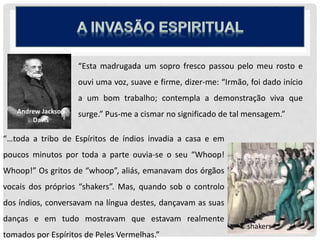 “Esta madrugada um sopro fresco passou pelo meu rosto e
ouvi uma voz, suave e firme, dizer-me: “Irmão, foi dado início
a um bom trabalho; contempla a demonstração viva que
surge.” Pus-me a cismar no significado de tal mensagem.”Andrew Jackson
Davis
“…toda a tribo de Espíritos de índios invadia a casa e em
poucos minutos por toda a parte ouvia-se o seu “Whoop!
Whoop!” Os gritos de “whoop”, aliás, emanavam dos órgãos
vocais dos próprios “shakers”. Mas, quando sob o controlo
dos índios, conversavam na língua destes, dançavam as suas
danças e em tudo mostravam que estavam realmente
tomados por Espíritos de Peles Vermelhas.”
shakers
 