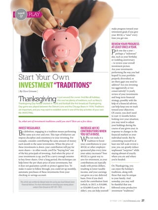 NOV/DEC 2015 | osceolawoman.com 27
PLAYwork

Start Your Own
INVESTMENT“TRADITIONS”
| By Cleve Grissom |
INVESTREGULARLY. 
By definition, engaging in a tradition means performing
the same acts over and over. This type of behavior can
impose discipline and consistency to your investing. For
example, consider contributing the same amount of money
each month to the same investments. When the price of
these investments is down, your contribution will pay for
more shares – in other words, you’ll be “buying low,” one
of the key principals of investing. And when the price of
your investments is up, you’ll be a savvy enough investor
to buy fewer shares. Over a long period, this technique can
help lower the per-share price of your investments, but
it does not guarantee a profit or protect against loss. To
make it easier to follow through, you could set up monthly,
automatic purchases of these investments from your
checking or savings account. 
INCREASE401(K)
CONTRIBUTIONSWHEN
YOUGETARAISE. 
Why not make it a
tradition to boost
your contributions to your
401(k) or other employer-
sponsored plan every time
your salary increases? Your
401(k) is a great way to
save for retirement, as your
contributions are typically
made with pretax dollars,
resulting in lower taxable
income, and your earnings
can grow on a tax-deferred
basis. Even if you don’t
reach the contribution limit
(which, in 2015, is $18,000,
or $24,000 if you’re 50 or
older), you can help yourself
make progress toward your
retirement goals if you give
your 401(k) a “raise” every
time you get one. 
REVIEWYOURPROGRESS
ATLEASTONCEAYEAR. 
Pick one day a year –
perhaps a “milestone”
day, such as your birthday
or wedding anniversary
– to review your overall
investment picture.
Are your investments
performing the way you had
hoped? Is your portfolio
properly diversified, or
are there gaps you need to
address? Are you investing
too aggressively or too
conservatively? A yearly
review of your investments
and long-term financial
strategy, possibly with the
help of a financial advisor,
can help keep you on track
toward your objectives.
Of course, you don’t need
to wait 12 months before
looking over your situation;
you may need to adjust
your holdings during the
course of any given year, in
response to changes in the
financial markets or your
individual needs. But by
committing yourself to at
least one full-scale review a
year, you can greatly reduce
unpleasant “surprises” while
staying abreast of exactly
where you are and where
you’re headed.
On Thanksgiving, you
can enjoy the holiday’s
traditions, along with
those that may be unique
to your family. And
someday, you may well
be thankful that you
followed some productive
investment “traditions.” 
ThisarticlewaswrittenbyEdwardJonesforusebyyourlocalEdwardJones
FinancialAdvisor.Formoreinformationoninvestingyourmoneyplease
contactCleveGrissomat407-891-7833.
Thanksgivingis just around the corner. And like all holidays,
this one has plenty of traditions, such as Macy’s
Thanksgiving Day Parade (started in 1924) and football (the first broadcast Thanksgiving
Day game was played between the Detroit Lions and the Chicago Bears in 1934). Traditions
are important, and you may want to establish some in one of the key activities of your own
life: INVESTING. 
So, what sort of investment traditions could you start? Here are a few ideas: 
 