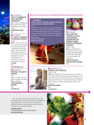 NOV/DEC 2015 | osceolawoman.com 31
Also, the streets of Universal Studios Florida come
alive with balloons and floats beyond your imagination,
marching bands - even Santa! There will be plenty
of delicious treats to eat and drink and festive music
everyone in your family will enjoy.
UNIVERSAL STUDIOS
Free with Admission ($102 - $147 per-person)
universalorlando.com
NOVEMBER 7
FALL HARVEST
FESTIVAL  150TH
ANNIVERSARY
CELEBRATION BY
SHINGLE CREEK
UNITED METHODIST
CHURCH
10 A.M. – 3 P.M.
Food and drinks, free
games with prizes, pie
eating and baking contests,
crafts, basket raffle, Bible
trivia, and vendors. No
costumes!
SHINGLE CREEK UNITED
METHODIST CHURCH, KISSIMMEE
Free
TUESDAY DEC 1
CITY OF KISSIMMEE
TREE LIGHTING
CEREMONY
Join carolers with egg nog
to celebrate the annual
tree lighting at 101 Church
Street.
DOWNTOWN KISSIMMEE
Free
DECEMBER 5
ST. CLOUD CHAMBER
CHRISTMAS PARADE
10 A.M.
This year’s event is sure
to wow the crowd with
an exciting theme called,
“Sporting the Christmas
Spirit.” From the Florida
Gators and Seminoles, to
the Dolphins, Buccaneers,
Orlando City Soccer,
and Predators; it’s
sure to be an “over the
top” Christmas Parade.
ST. CLOUD
Free
stcloudflchamber.com
DECEMBER 12
FESTIVAL OF LIGHTS
PARADE
7 PM
Join Kissimmee for this
festive display of holiday
lights and floats.
HISTORIC DOWNTOWN
KISSIMMEE
Free
Kissimmee.org
Here’s some more fun in Osceola this November and December
NOVEMBER 6
GFWC FOUR CORNERS JUNIOR WOMAN’S
CLUB ANNUAL FASHION SHOW
11 A.M.
GFWC Four Corners Junior Woman’s Club 2015
Charity Fashion Show and Luncheon will be held
at Carrabba’s Italian Grill on U.S. 192 in Kissimmee
(Formosa Gardens location). Stein Mart is providing
the fashions. There will be a silent auction, raffle, and
guest speaker.
$25.00 (including lunch)
GFWCFourCorners.org.
NOVEMBER 14  15
OSCEOLA ART FESTIVAL
10 A.M. – 5 P.M.
The Osceola Fall Art Festival takes place annually in
historic downtown Kissimmee and features over 100
fine artists from across the United States, displaying and
selling their artwork in a variety of mediums; including
glass, sculpture, painting, photography, jewelry, and
ceramics.
DOWNTOWN KISSIMMEE
Free
osceolaarts.org
 