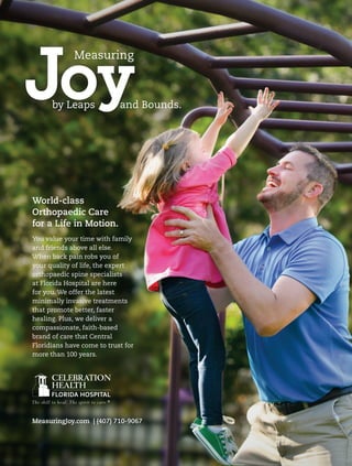 Joy
Measuring
by Leaps and Bounds.
World-class
Orthopaedic Care
for a Life in Motion.
You value your time with family
and friends above all else.
When back pain robs you of
your quality of life, the expert
orthopaedic spine specialists
at Florida Hospital are here
for you. We offer the latest
minimally invasive treatments
that promote better, faster
healing. Plus, we deliver a
compassionate, faith-based
brand of care that Central
Floridians have come to trust for
more than 100 years.
MeasuringJoy.com | (407) 710-9067
 