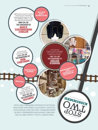 8osceolawoman.com|SHOPPINGGUIDE2015
STOP TWO KISSIMMEE
WHODOESN’TLOVEAGOODTRIPTOTHE
HISTORICDOWNTOWNKISSIMMEE?!ADDIN
SOMESHOPPING,ANDYOUMAYNEVERWANT
TOLEAVE.CHECKOUTTHESEHOT-SPOTSFOR
YOURLOCALHOLIDAYSHOPPINGTHISYEAR.
SHORESMEN’S
WEAR
201BROADWAYAVE.
407-847-4727
Men’sformalwear
andaccessories.
BUTTERFLY
IMPRESSIONSGIFTS
SALON
205BROADWAYAVE.
407-943-8888
Abutterflythemedshopthat
offersauniqueshoppingexpe-
rienceinHistoricalDowntown
Kissimmee,withthelatest
trendsinjewelryandfinegifts!
BOUTIQUE
AND
SALON
CIGARSPLUS
101BROADWAYAVE.
407-201-4765
Localretailerofferinga
largeselectionofpremi-
umcigars,ina
loungesetting.
CIGARS
BRANDEDB
BOUTIQUE
125BROADWAYAVE.
407-421-3407
Vibrantandunique
accessories,jewelry,and
clothing;youdon’twantto
missthisone!
WOMAN’S
CLOTHING
AND
ACCESSORIES
MEN’S
CLOTHING
STOP TWO KISSIMMEE
 
