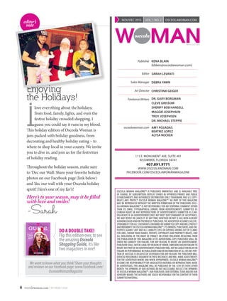 6 osceolawoman.com | NOV/DEC 2015
OSCEOLA WOMAN MAGAZINETM
IS PUBLISHED BIMONTHLY AND IS AVAILABLE FREE
OF CHARGE, BY SUBSCRIPTION, DISPLAY STANDS IN APPROVED PRIVATE AND PUBLIC
ESTABLISHMENTS AND AUTHORIZED DISTRIBUTORS ONLY. TRADEMARK AND U.S. COPY-
RIGHT LAWS PROTECT OSCEOLA WOMAN MAGAZINETM
. NO PART OF THIS MAGAZINE
MAY BE REPRODUCED WITHOUT THE WRITTEN PERMISSION OF THE PUBLISHER. OSCE-
OLA WOMAN MAGAZINETM
IS NOT RESPONSIBLE FOR ANY EDITORIAL COMMENT (OTHER
THAN ITS OWN), TYPOGRAPHICAL ERRORS FROM ADVERTISEMENTS SUBMITTED AS
CAMERA-READY OR ANY REPRODUCTIONS OF ADVERTISEMENTS SUBMITTED AS CAM-
ERA-READY. IF AN ADVERTISEMENT DOES NOT MEET OUR STANDARDS OF ACCEPTANCE,
WE MAY REVISE OR CANCEL IT AT ANY TIME, WHETHER OR NOT IS HAS BEEN ALREADY
ACKNOWLEDGED AND/OR PREVIOUSLY PUBLISHED.THE ADVERTISER ASSUMES SOLE RE-
SPONSIBILITYFORALLSTATEMENTSCONTAINEDINSUBMITTEDCOPYANDWILLPROTECT
AND INDEMNIFYTHE OSCEOLAWOMAN MAGZINETM
,ITS OWNERS,PUBLISHERS,AND EM-
PLOYEES AGAINST ANY AND ALL LIABILITY, LOSS OR EXPENSE ARISING OUT OF CLAIMS
FOR LIBEL, UNFAIR TRADE NAMES, PATENTS, COPYRIGHTS AND PROPRIETY RIGHTS, AND
ALL VIOLATIONS OF THE RIGHT OF PRIVACY OR OTHER VIOLATIONS RESULTING FROM
THE PUBLICATION BY THIS MAGAZINE OF ITS ADVERTISING COPY. PUBLISHER SHALL BE
UNDER NO LIABILITY FOR FAILURE, FOR ANY REASON, TO INSERT AN ADVERTISEMENT.
PUBLISHER SHALL NOT BE LIABLE BY REASON OF ERROR, OMISSION AND/OR FAILURETO
INSERTANYPARTOFANADVERTISEMENT.PUBLISHERWILLNOTBELIABLEFORDELAYOR
FAILURE IN PERFORMANCE IN PUBLICATION AND/OR DISTRIBUTION OF ALL OR ANY POR-
TION OF AN ISSUE IS DELAYED OR SUSPENDED FOR ANY REASON. THE PUBLISHER WILL
EXERCISE REASONABLE JUDGMENT INTHESE INSTANCES ANDWILL MAKE ADJUSTMENTS
FOR THE ADVERTISER WHERE AND WHEN APPROPRIATE. OSCEOLA WOMAN MAGZINETM
ASSUMES NO RESPONSIBILITY FOR UNSOLICITED MATERIAL OR REPRODUCTIONS MADE
BY ADVERTISERS. THIS MAGAZINE WILL BE PUBLISHED BY THE 15TH OF EVERY OTHER
MONTH. THE OPINIONS OF OUR AUTHORS DO NOT NECESSARILY REFLECT THE OPINIONS
OF OSCEOLAWOMAN MAGAZINETM
, OUR PUBLISHER, OUR EDITORIALTEAM AND/OR OUR
ADVISORY BOARD.THE AUTHORS ARE SOLELY RESPONSIBLE FOR THE CONTENT OF THEIR
SUBMITTED MATERIAL.
	 111 E. MONUMENT AVE. SUITE 401
KISSIMMEE, FLORIDA 34741
407.891.9771
WWW.OSCEOLAWOMAN.COM
FACEBOOK.COM/OSCEOLAWOMANMAGAZINE
Publisher
Editor
Sales Manager
Art Director
Freelance Writers
osceolawoman.com
KENA BLAIN
(kblain@osceolawoman.com)
SARAH LEVANTI
DEBRA YAWN
CHRISTINA GEIGER
DR. GARY BORGMAN
CLEVE GRISSOM
SHERIFF BOB HANSELL
MAGGIE JOSEPHSEN
TROY JOSEPHSEN
DR. MICHAEL STEPPIE
AMY POSADAS
BEATRIZ LOPEZ
ALYSA ROCKER
M A G A Z I N E
NOV/DEC 2015 | VOL. 1 NO. 2 | OSCEOLAWOMAN.COM
Enjoying
the Holidays!
I
love everything about the holidays;
from food, family, lights, and even the
festive holiday crowded shopping. I
guess you could say it runs in my blood.
This holiday edition of Osceola Woman is
jam-packed with holiday goodness, from
decorating and healthy holiday eating – to
where to shop local in your county. We invite
you to dive in, and join us for the festivities
of holiday reading.
Throughout the holiday season, make sure
to ‘Dec our Wall: Share your favorite holiday
photos on our Facebook page (link below)
and ‘dec our wall with your Osceola holiday
spirit! Here’s one of my fav’s!
Here’s to your season, may it be filled
with love and smiles!
-Sarah
DO A DOUBLE TAKE!
Flip this edition over, to see
the amazing Osceola
ShoppingGuide, it’s like
two magazines in one!
Wewanttoknowwhatyouthink!Shareyourthoughts
andreviewsonourFacebookpage:www.Facebook.com/
OsceolaWomanMagazine
MAGAZINE
GUIDE
WHERE
to Shop
‘Til You
DROP
this Holiday Season
Holiday Shopping
editor’s
note
 