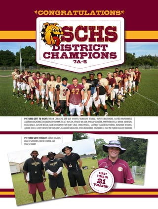 PICTURED LEFT TO RIGHT: HIRAM CAMACHO, JAR-QUE HARPER, NUKNSON ATUBEL, HUNTER WEISMORE, ALIFIED MUHAMMED,
ANDREW BOGAENKO, BRANDON UFFELMAN, REACE AUSTIN, VENICE WILSON, PHILLIP GUNDER, MATTHEW VEGA, BRYAN JOHNSON,
CHASEWILLE, AUSTIN MCCUE, ALIX LOUISINNOCENT, RICKY CRUZ, CHRIS PENELL, GUSTAVO (GOOSE) GUTIERREZ, KENDRICK JENKINS,
JULIAN REECE, LEROY HENRY,TREVOR JONES, GRAHAM SOKOLOVIC, RYAN KANDRAVI, JON SHIMER, (NOT PICTURED) BAILEYTELEMKO
SCHSDISTRICT
CHAMPIONS7A-5
*CONGRATULATIONS*
PICTURED LEFT TO RIGHT: COACH HIGDON,
COACH SCRIVENS COACH LEBRON AND
COACH SMART
FIRST
TIME IN
21years!
 