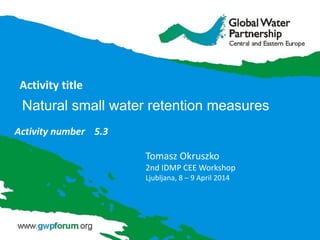Activity title
Activity number 5.3
Tomasz Okruszko
2nd IDMP CEE Workshop
Ljubljana, 8 – 9 April 2014
Natural small water retention measures
 