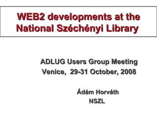 WEB2 developments at theWEB2 developments at the
National Széchényi LibraryNational Széchényi Library
ADLUG Users Group MeetingADLUG Users Group Meeting
Venice, 29-31 October, 2008Venice, 29-31 October, 2008
ÁdámÁdám HorváthHorváth
NSZLNSZL
 