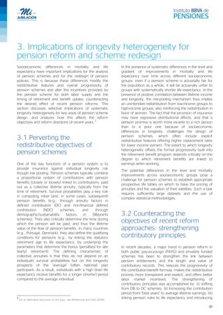 10
3. Implications of longevity heterogeneity for
pension reform and scheme redesign
Socioeconomic differences in mortality and life
expectancy have important implications for the analysis
of pension schemes and for the redesign of pension
policies. This is because these differences modify the
redistributive features and overall progressivity of
pension schemes and alter the incentives provided by
the pension scheme for both labor supply and the
timing of retirement and benefit uptake, counteracting
the desired effect of recent pension reforms. This
section discusses selective implications of systematic
longevity heterogeneity for key areas of pension scheme
design, and analyzes how this affects the reform
objectives and reform directions of recent years.
2
3.1 Perverting the
redistributive objectives of
pension schemes
One of the key functions of a pension system is to
provide insurance against individual longevity risk
though risk pooling. Pension schemes typically combine
a proportional system of contributions with pension
benefits (closely or loosely) linked to contributions, paid
out as a collective lifetime annuity, typically from the
time of retirement. Survival probabilities play a key role
in computing initial (and, in some cases, subsequent)
pension benefits (e.g., through annuity factors in
defined contribution [DC] and non-financial defined
contribution [NDC] schemes, and through
demographic/sustainability factors in DB/points
schemes). They also critically determine the time during
which the pension will be paid, and thus the lifetime
value of the flow of pension benefits. In many countries
(e.g., Portugal, Denmark), they also define the qualifying
conditions for pensions (e.g., by linking the statutory
retirement age to life expectancy, by underlying the
parameters that determine the bonus [penalties] for late
[early] retirement). The defining characteristic of
collective annuities is that they do not depend on an
individual's survival probabilities but on the longevity
prospects of the "average" (often national) plan
participant. As a result, individuals with a high (low) life
expectancy receive benefits for a longer (shorter) period
compared to the average individual.
2
For an alternative discussion on this topic, see Whitehouse and Zaidi (2008).
In the presence of systematic differences in the level and
gradient of improvements in mortality and life
expectancy over time across different socioeconomic
groups, even if a pension scheme is actuarially fair for
the population as a whole, it will be actuarially unfair to
groups with systematically shorter life expectancy. In the
presence of positive correlation between lifetime income
and longevity, the risk-pooling mechanism thus implies
an unintended redistribution from low-income groups to
high-income groups, also reinforcing the redistribution in
favor of women. The fact that the provision of insurance
may have regressive distributional effects, and that a
pension promise is worth more ex-ante to a rich person
than to a poor one because of socioeconomic
differences in longevity, challenges the design of
pension schemes, which often include explicit
redistributive features offering higher replacement rates
for lower income earners. The extent to which longevity
heterogeneity offsets the formal progressivity built into
the retirement benefit program depends critically on the
degree to which retirement benefits are linked to
earnings when working.
The potential differences in the level and mortality
improvements across socioeconomic groups pose a
challenge for pension schemes to establish appropriate
prospective life tables on which to base the pricing of
annuities and the valuation of their liabilities. Such a task
requires sufficiently large datasets and the use of
complex statistical methodologies.
3.2 Counteracting the
objectives of recent reform
approaches: strengthening
contributory principles
In recent decades, a major trend in pension reform in
both public pay-as-you-go (PAYG) and privately funded
schemes has been to strengthen the link between
pension entitlements and the length and value of
contributory records. This reduces the progressivity of
the contribution-benefit formula, makes the redistributive
process more transparent and explicit, and offers better
labor market incentives. The strengthening of
contributory principles was accomplished by: (i) shifting
from DB to DC schemes; (ii) Increasing the contribution
period from “best years” to average lifetime earnings; (iii)
linking pension rules to life expectancy and introducing
 
