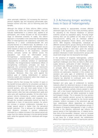 11
other automatic stabilizers; (iv) increasing the minimum
pension eligibility age and equalizing pensionable ages
between women and men; and (v) reforming early exit
benefits.
Although the design of these reforms differs among
countries, they share one common property: they are
typically implemented in a uniform way, applied to all
participants, and mostly focused on the accumulation
stage of retirement schemes. In reality, this reform
approach is incomplete in the sense that the tax/subsidy
effect of heterogeneous life expectancy contradicts the
objectives of a closer contribution-benefit link and
actuarial fairness on a lifetime basis. By definition, in an
actuarially fair pension no ex-ante redistribution occurs
either toward or away from the average individual. With
systematic differences in life expectancy, actuarial
fairness concepts cannot be defined across the
population, but must be reformulated across
homogeneous socioeconomic groups. If the
measurement of mortality levels and improvements for
subpopulations is politically sensitive or operationally
unfeasible, the intragenerational redistributive effects of
strengthening contributory principles are likely to
aggravate the unintended transfers from low-income
(and unskilled) groups to high-income groups since they
enforce redistribution from short-lived to long-lived
individuals. Moreover, they may work against the
political goal of making redistribution in pension
schemes explicit and transparent rather than implicit as
in traditional DB PAYG schemes.
3
Pension reforms that increase the number of years in
the benefit formula uniformly for all workers are likely to
redistribute in favor of high-skilled (and, generally, high-
income) workers, who can more easily remain in the
labor market and retire with full careers, whereas low-
skilled workers often face late unemployment spells and
retire early with significant penalties. On the other hand,
pension reforms introducing a uniform automatic link
between initial pension benefits and longevity (e.g.,
through the so-called sustainability factors) are likely to
redistribute in favor of low-income workers, for whom
the increase in pension entitlements motivated by a
longer payout period is higher than the per-period
benefit reduction. This is because for individuals with
short lifespans, increases in pension entitlements
motivated by a relative increase in the payout period are
larger than the relative decrease in the per-period benefit
level, while the opposite holds for individuals with longer
lifespans.
3
However, it should be said that retirement income systems are not normally
designed around actuarial fairness concepts alone; they have other objectives,
the most obvious of which is adequacy of retirement income.
3.3 Achieving longer working
lives in face of heterogeneity
Reforms seeking to appropriately increase effective
retirement ages are one of the most promising options
for adjusting to the financial imbalance in pension
schemes caused by population aging. Pursuing longer
working lives can be justified on the basis of both a
macroeconomic setting and an individual welfare-
enhancing perspective (Ayuso, Bravo, and Holzmann,
2015). With longevity heterogeneity, individuals of
different socioeconomic groups retiring at the same age
can expect very different lengths of retirement. Policies
encouraging people to retire later, given the average
increases in life expectancy, may therefore unevenly
penalize individuals in lower socioeconomic groups who
would work longer but not necessarily live longer.
In the presence of longevity heterogeneity, uniform
increases in the minimum pension eligibility age present
significant challenges since they are likely to affect labor
supply decisions, particularly of older individuals, in a
non-uniform way. Although a broad range of factors can
in principle affect the retirement decision of older
workers
4
four main characteristics of old-age pension
schemes are particularly important in this context: the
standard and early ages of entitlement to pension
benefits; the generosity of pension benefits; the implicit
marginal tax attached to continued work; and the
earnings-relatedness of a pension scheme.
Standard and early ages of entitlement to benefits
indirectly affect the retirement decision of older workers
via pension wealth levels and implicit taxes on continued
work. Higher longevity partially induces people to retire
later, with a bias toward high-productivity (income and
education) groups that are better positioned to tackle
technological change. This is because the true pension
wealth and marginal pension accrual for high-income
earners is higher than indicated by the formal benefit
schedule. Uniform increases in the retirement age will
have redistributive effects depending on individual
differences in lifespan between heterogeneous groups. If
the degree of longevity heterogeneity is high, a uniform
increase in the statutory retirement age reduces the
payout period of the high-skilled less, in relative terms,
than that of the low-skilled. However, since an increase
in longevity induces people to retire later (and, therefore
to pay taxes for a longer period), the redistribution
effects from high-income earners to low-income earners
4
For instance, welfare policies that distort retirement incentives; wealth effects
associated with rising living standards; increased demand for leisure; declining
relative productivity; wages of low-skilled older workers in times of rapid
technological change; and specific institutional arrangements that reduce the
employment opportunities of the older unemployed, thereby discouraging them
from participating in the labor market.
 