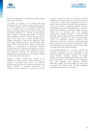 12
via the tax scheme may compensate for the bias toward
high-income individuals.
The impact of increases in the standard and early
entitlement age on the effective retirement age may not
be uniform between high- and low-skilled individuals.
This is because there are “customary” effects and
because low-skilled workers tend to be more myopic or
information-constrained; i.e., they do not appropriately
assess actuarial incentives/disincentives to continue
work embedded in pension schemes and thus tend to
retire at the earliest age at which benefits become
available. Differences in ex-ante life expectancy might
even trigger strategic behavior, with low-income men
retiring early and high-income women retiring late,
leading to a polarization of retirement behavior.
Perceived significant longevity heterogeneity is likely to
increase the use of social transfer programs as de facto
early retirement schemes by low-income groups,
challenging the political goals of recent pension reforms
aiming to prolong working careers.
Changes in pension wealth from working for an
additional year may convey an implicit marginal tax or
subsidy on continued work that is not uniformly
distributed across groups with differential longevity if the
pension scheme is “actuarially non-neutral.” For
individuals already eligible for a pension, in pension
schemes in which the receipt of a pension cannot be
combined with earnings from work, remaining one year
in the labor market implies foregoing one year of
benefits and paying (full or reduced) social contributions.
If the cost in terms of foregone pensions and extra
contributions paid is not exactly offset by an increase in
future pension benefits, the pension scheme carries an
implicit tax on continued work. With longevity
heterogeneity, making incentives for late retirement
actuarially neutral requires accurate estimations of life
expectancy by individual (or at least by socioeconomic
group). In real-world pension schemes, these
adjustments always rely on uniform actuarial adjustment
factors based on some average life expectancy index.
This makes adjustments likely to be worth more ex-ante
to people with longer expected lifespans.
The earnings-relatedness of a pension scheme has
important implications for the magnitude of the
disincentive effects the pension scheme exerts on labor
supply behavior. Generally speaking, the tighter
pensions are linked to preretirement income, the smaller
the tax component of the social security contribution
rate. With perceived (and observed) significant
differential mortality, the desired effects on labor supply
of adopting DC schemes may not fully materialize,
particularly among low-income workers.
 